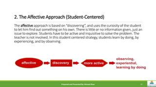 2. The Affective Approach (Student-Centered)
The affective approach is based on “discovering”, and uses the curiosity of the student
to let him find out something on his own. There is little or no information given, just an
issue to explore. Students have to be active and inquisitive to solve the problem. The
teacher is not involved. In this student centered strategy, students learn by doing, by
experiencing, and by observing.
Prepared and Presented By: Ahmad Khan 10
 