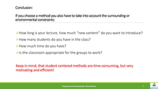 Conclusion:
If you choose a method you also have to take into account the surrounding or
environmental constraints:
How long is your lecture, how much “new content” do you want to introduce?
How many students do you have in the class?
How much time do you have?
Is the classroom appropriate for the groups to work?
Keep in mind, that student centered methods are time consuming, but very
motivating and efficient!
Prepared and Presented By: Ahmad Khan 17
 