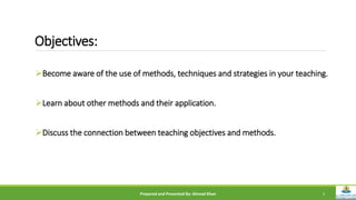 Objectives:
Become aware of the use of methods, techniques and strategies in your teaching.
Learn about other methods and their application.
Discuss the connection between teaching objectives and methods.
Prepared and Presented By: Ahmad Khan 2
 