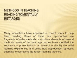 METHODS IN TEACHING
READING TOMENTALLY
RETARDED



Many innovations have appeared in recent years to help
teach reading. Some of these new approaches use
fragments of older methods or combine elements of several
methods; some of the new approaches have modified the
sequence or presentation in an attempt to simplify the initial
learning experiences and some new approaches represent
attempts to operationalize recent learning theories.
 