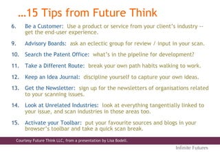 6.  Be a Customer: Use a product or service from your client’s industry --
get the end-user experience.
9.  Advisory Boards: ask an eclectic group for review / input in your scan.
10.  Search the Patent Office: what’s in the pipeline for development?
11.  Take a Different Route: break your own path habits walking to work.
12.  Keep an Idea Journal: discipline yourself to capture your own ideas.
13.  Get the Newsletter: sign up for the newsletters of organisations related
to your scanning issues.
14.  Look at Unrelated Industries: look at everything tangentially linked to
your issue, and scan industries in those areas too.
15.  Activate your Toolbar: put your favourite sources and blogs in your
browser’s toolbar and take a quick scan break.
…15 Tips from Future Think
Inﬁnite Futures
Courtesy Future Think LLC, from a presentation by Lisa Bodell.
 