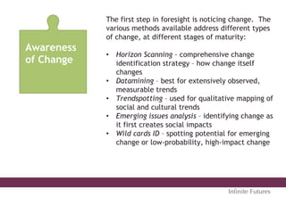 Awareness
of Change
The first step in foresight is noticing change. The
various methods available address different types
of change, at different stages of maturity:
•  Horizon Scanning – comprehensive change
identification strategy – how change itself
changes
•  Datamining – best for extensively observed,
measurable trends
•  Trendspotting – used for qualitative mapping of
social and cultural trends
•  Emerging issues analysis – identifying change as
it first creates social impacts
•  Wild cards ID – spotting potential for emerging
change or low-probability, high-impact change
Inﬁnite Futures
 
