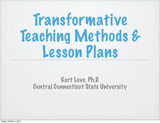Transformative
                     Teaching Methods &
                         Lesson Plans
                                    Kurt Love, Ph.D.
                          Central Connecticut State University




Friday, October 7, 2011
 