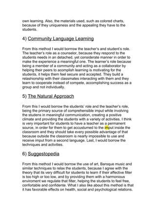 own learning. Also, the materials used, such as colored charts,
because of they uniqueness and the appealing they have to the
students.

4) Community Language Learning

From this method I would borrrow the teacher’s and student’s role.
The teacher’s role as a counselor, because they respond to the
students needs in an detached, yet considerate manner in order to
make the experience a meaningful one. The learner’s role because
being a member of a community and acting as a collaborator by
helping their peers to acomplish learning is motivating for the
students, it helps them feel secure and accepted. They build a
relashionship with their classmates interacting with them and they
learn to cooperate instead of compete, accomplishing success as a
group and not individually.

5) The Natural Approach

From this I would borrow the students’ role and the teacher’s role,
being the primary source of comprehensible imput while involving
the studens in meaningful communication, creating a positive
climate and providing the students with a variety of activities. I think
is very important for students to have a teacher as a permanent
source, in order for them to get accustumed to the imput inside the
classroom and they should take every possible advantage of that
because outside the classroom is nearly impossible to use and
receive imput from a second language. Last, I would borrow the
techniques and activities.

6) Suggestopedia

From this method I would borrow the use of art, Baroque music and
similar techniques to relax the students, because I agree with the
theory that its very difficult for students to learn if their affective filter
is too high or too low, and by providing them with a harmonious
enviroment we regulate that filter, helping the students to feel free,
confortable and confidente. What I also like about this method is that
it has favorable effects on health, social and psychological relations.
 