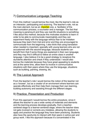 7) Communicative Language Teaching

From this method I would borrow the most, like the learner’s role as
an interactor, participating and receiving. The teacher’s role, not as
the main element, but as an importan one, a facilitator of the
communication process, a counselor and a manager. The fact that
meaning is paramount and they use real-life situations is something
I like about this method, because this motivates students to learn in
order to be able to communicate meaningfully and they can
experiment freely with the language without fear to be mistaken
because they learn from trial and error and they are encouraged to
communicate from the beginning. I also think that using translation
when needed is important, specially with young learners who are not
accustomed with the second language, because students can
benefit from that if some things are explained in their own language,
and they may find it difficult to follow an entire class in another
language. I also believe it to be a good strategy to recapture the
stundents attention and check if they understood. I would also
borrow the materials because they have great appealing to students
and at the same time, allow them to involve in communicative
situations with their peers where they use the language, situations
such as building, painting, drawing, etc.

8) The Lexical Approach

From the teacher’s role I would borrow the notion of the teacher not
as a ‘knower’, but as a creator of an enviroment where learners can
operate effectively and then help them manage their own learning,
building autonomy and assisting through the different stages.

9) Practice, Presentation and Production

From this approach I would borrow the entire procedure, since it
allows the teacher to use a wide variety of materials and elements
and the learning process develops gradually, from a teacher-
centered stage to a learner-centered stage, where the teacher does
not gets involved or corrects any mistakes, allowing the students to
apply and practice the language they have been practicing. Students
also have the oportunity to interact with their peers in active pair and
group work. I like this approach because it’s concentrated in the
 