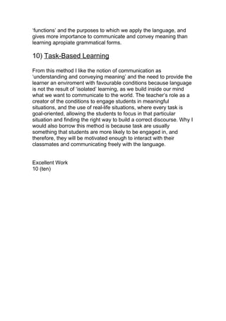 ‘functions’ and the purposes to which we apply the language, and
gives more importance to communicate and convey meaning than
learning apropiate grammatical forms.

10) Task-Based Learning

From this method I like the notion of communication as
‘understanding and conveying meaning’ and the need to provide the
learner an enviroment with favourable conditions because language
is not the result of ‘isolated’ learning, as we build inside our mind
what we want to communicate to the world. The teacher’s role as a
creator of the conditions to engage students in meaningful
situations, and the use of real-life situations, where every task is
goal-oriented, allowing the students to focus in that particular
situation and finding the right way to build a correct discourse. Why I
would also borrow this method is because task are usually
something that students are more likely to be engaged in, and
therefore, they will be motivated enough to interact with their
classmates and communicating freely with the language.


Excellent Work
10 (ten)
 