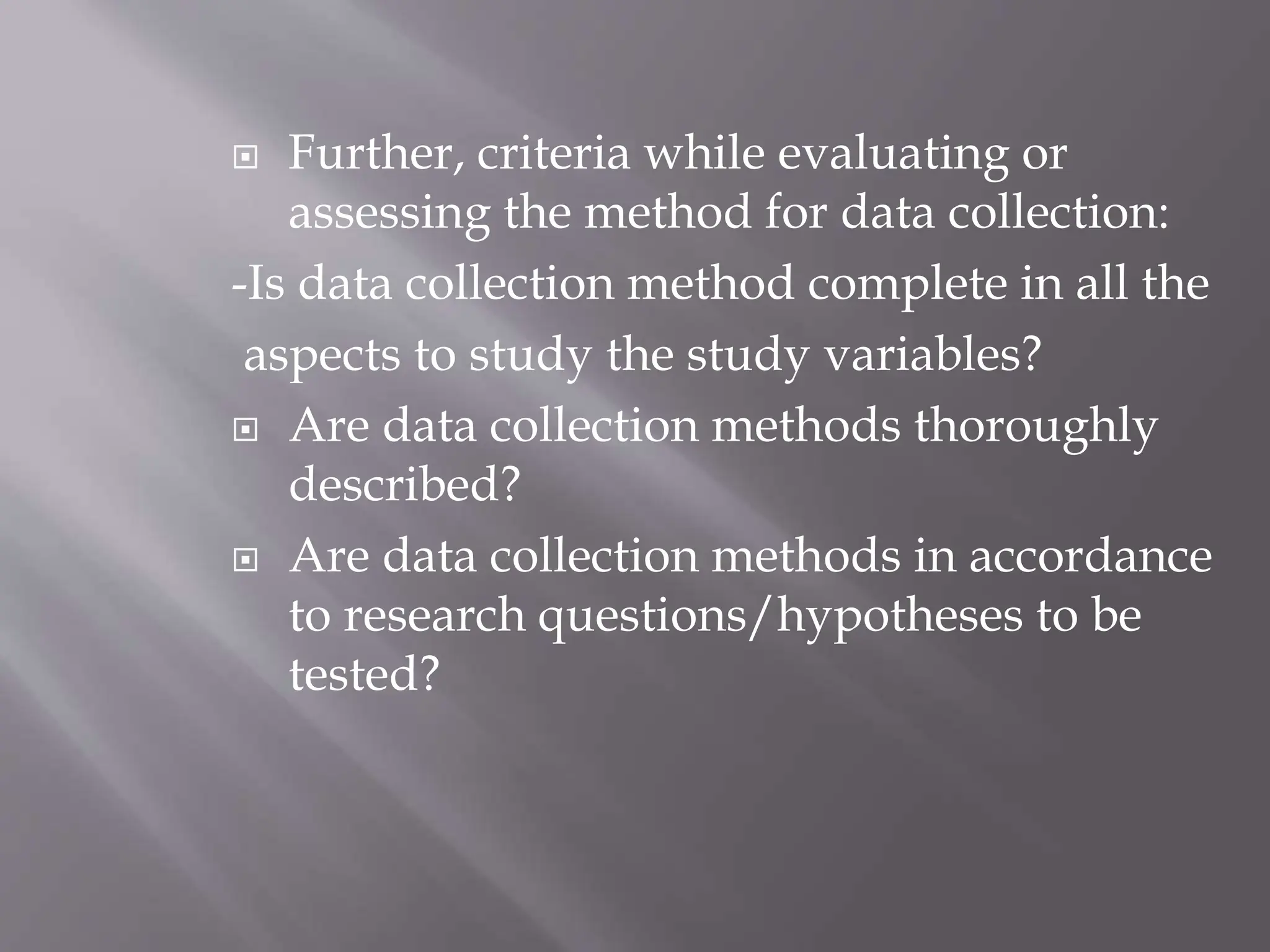  Further, criteria while evaluating or
assessing the method for data collection:
-Is data collection method complete in all the
aspects to study the study variables?
 Are data collection methods thoroughly
described?
 Are data collection methods in accordance
to research questions/hypotheses to be
tested?
 
