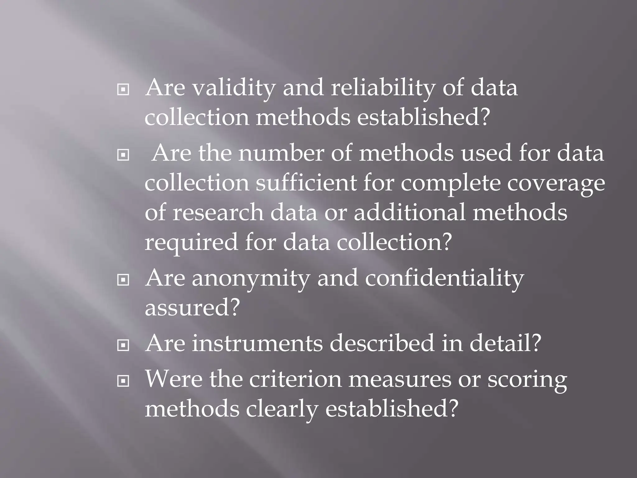  Are validity and reliability of data
collection methods established?
 Are the number of methods used for data
collection sufficient for complete coverage
of research data or additional methods
required for data collection?
 Are anonymity and confidentiality
assured?
 Are instruments described in detail?
 Were the criterion measures or scoring
methods clearly established?
 