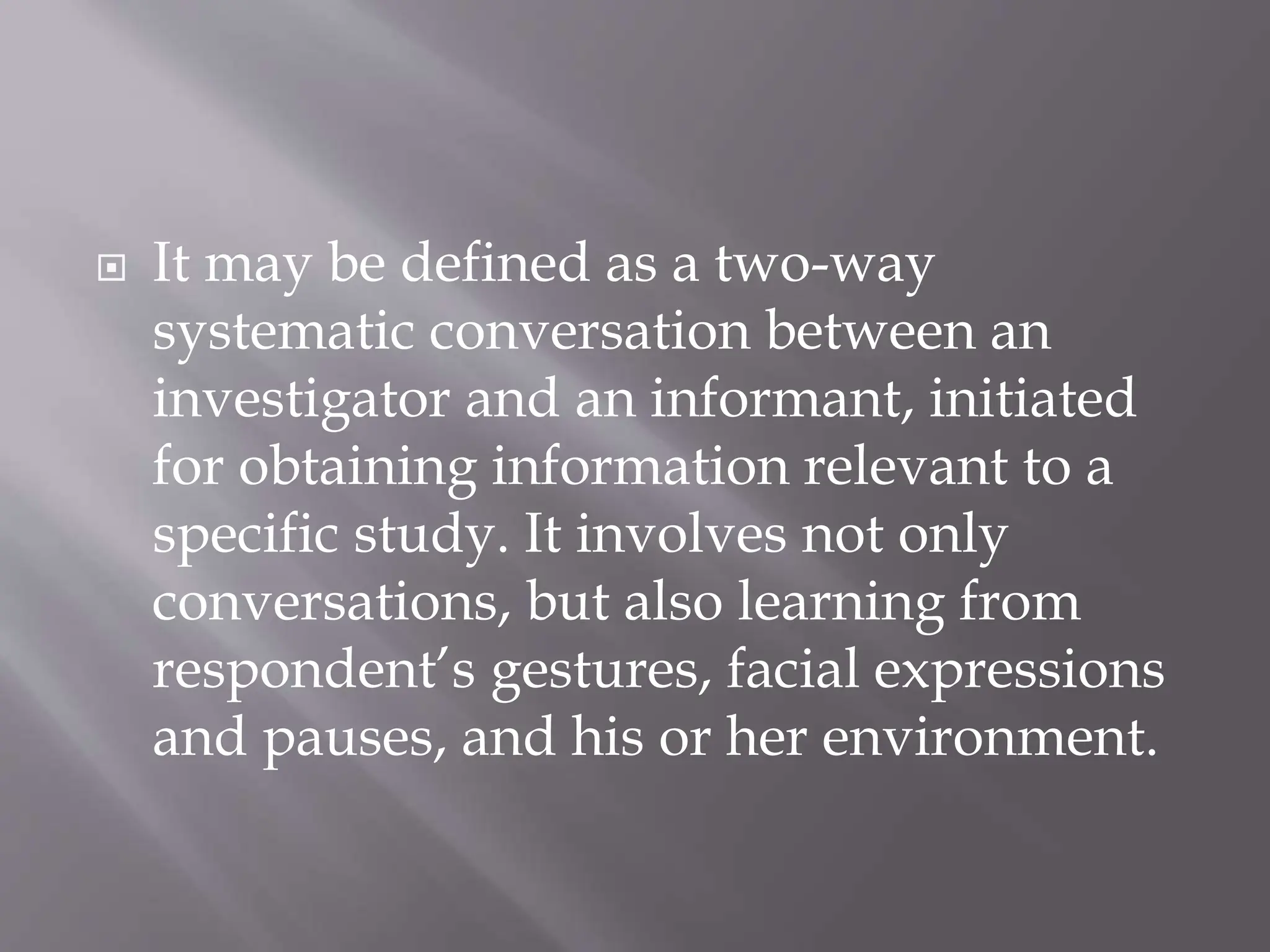  It may be defined as a two-way
systematic conversation between an
investigator and an informant, initiated
for obtaining information relevant to a
specific study. It involves not only
conversations, but also learning from
respondent’s gestures, facial expressions
and pauses, and his or her environment.
 