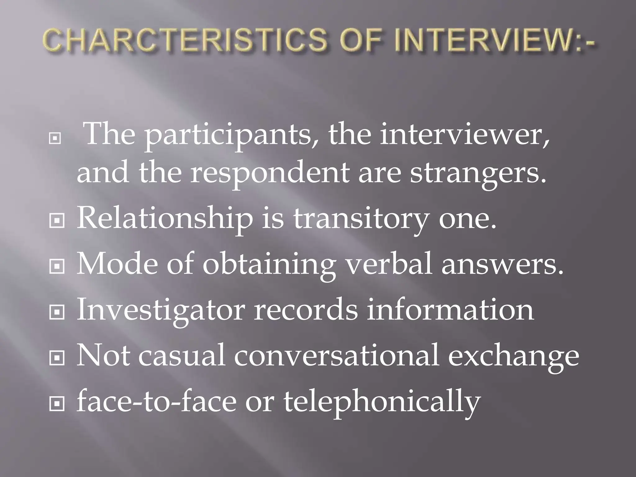  The participants, the interviewer,
and the respondent are strangers.
 Relationship is transitory one.
 Mode of obtaining verbal answers.
 Investigator records information
 Not casual conversational exchange
 face-to-face or telephonically
 