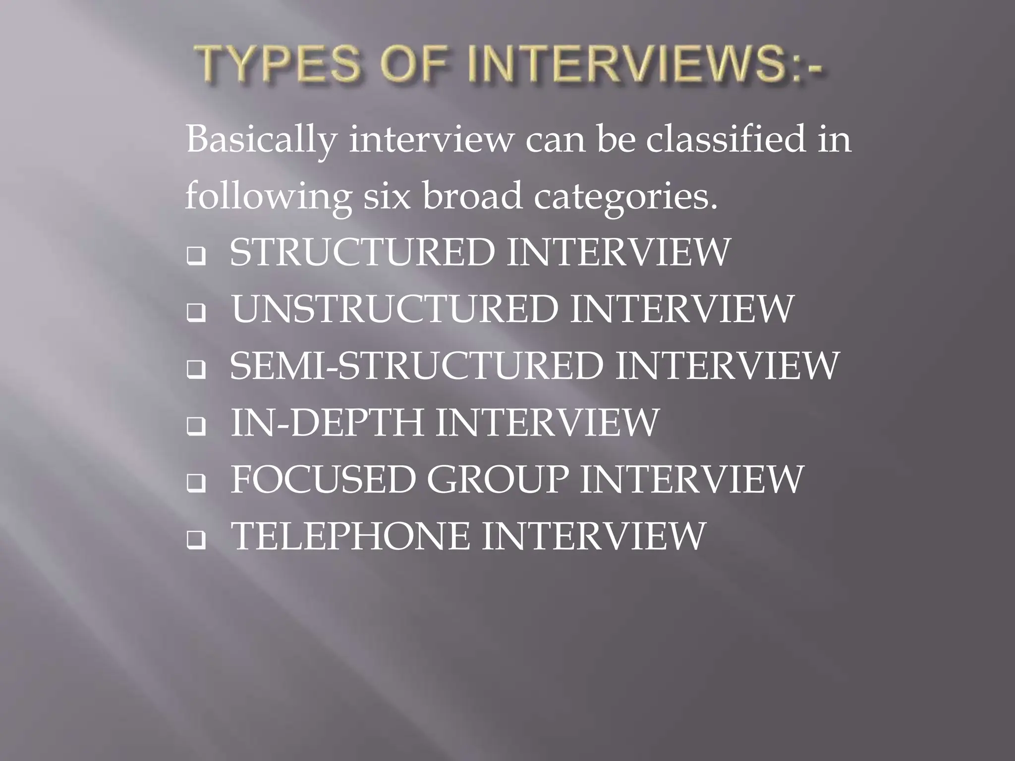 Basically interview can be classified in
following six broad categories.
 STRUCTURED INTERVIEW
 UNSTRUCTURED INTERVIEW
 SEMI-STRUCTURED INTERVIEW
 IN-DEPTH INTERVIEW
 FOCUSED GROUP INTERVIEW
 TELEPHONE INTERVIEW
 