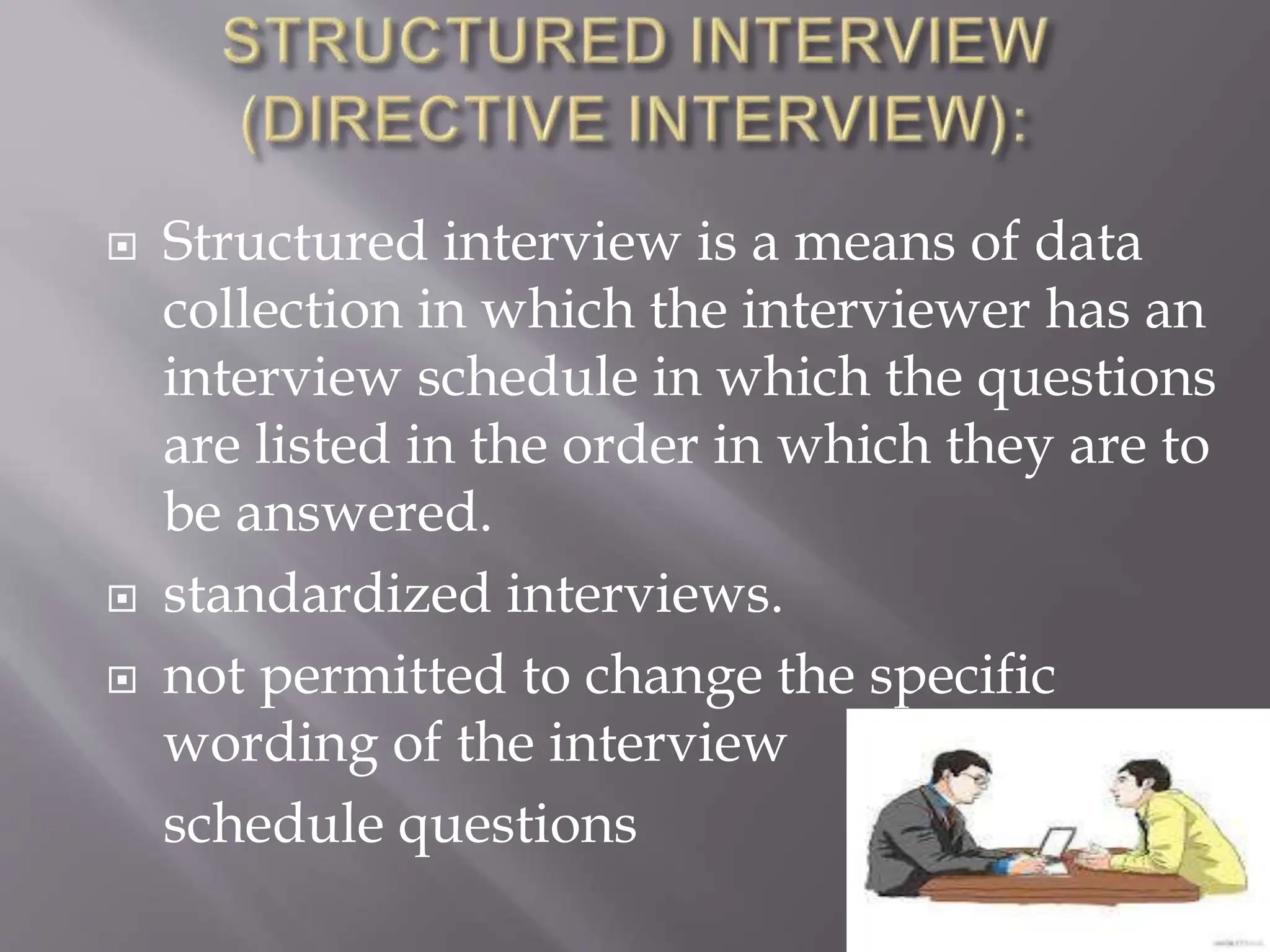  Structured interview is a means of data
collection in which the interviewer has an
interview schedule in which the questions
are listed in the order in which they are to
be answered.
 standardized interviews.
 not permitted to change the specific
wording of the interview
schedule questions
 