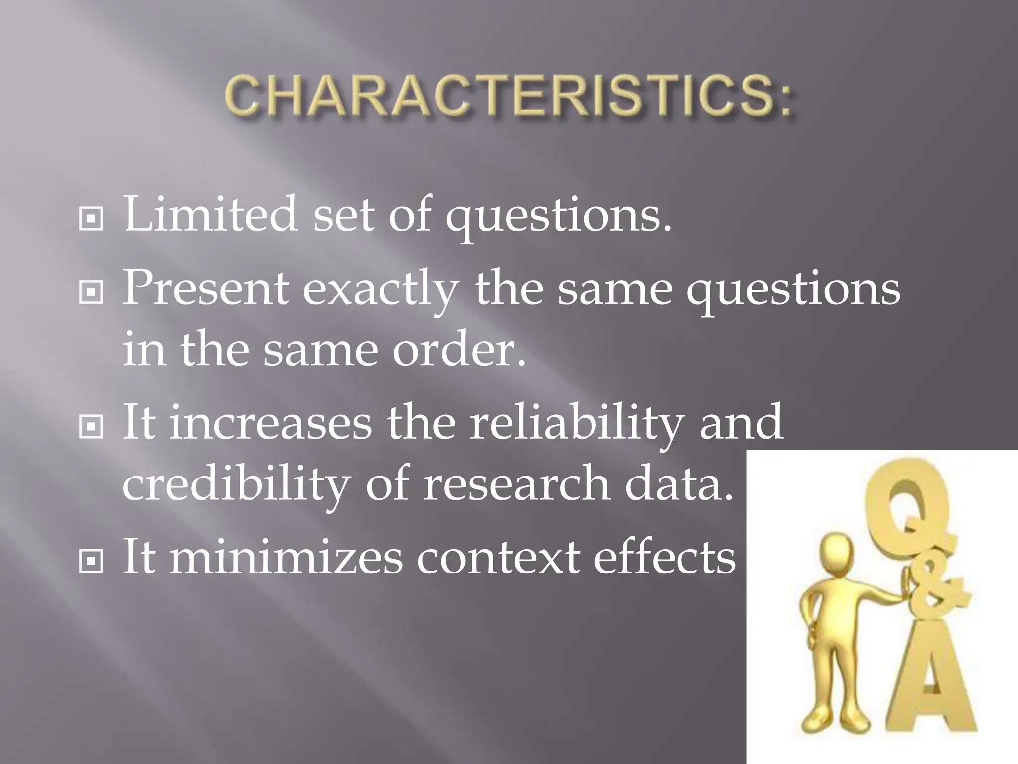  Limited set of questions.
 Present exactly the same questions
in the same order.
 It increases the reliability and
credibility of research data.
 It minimizes context effects
 