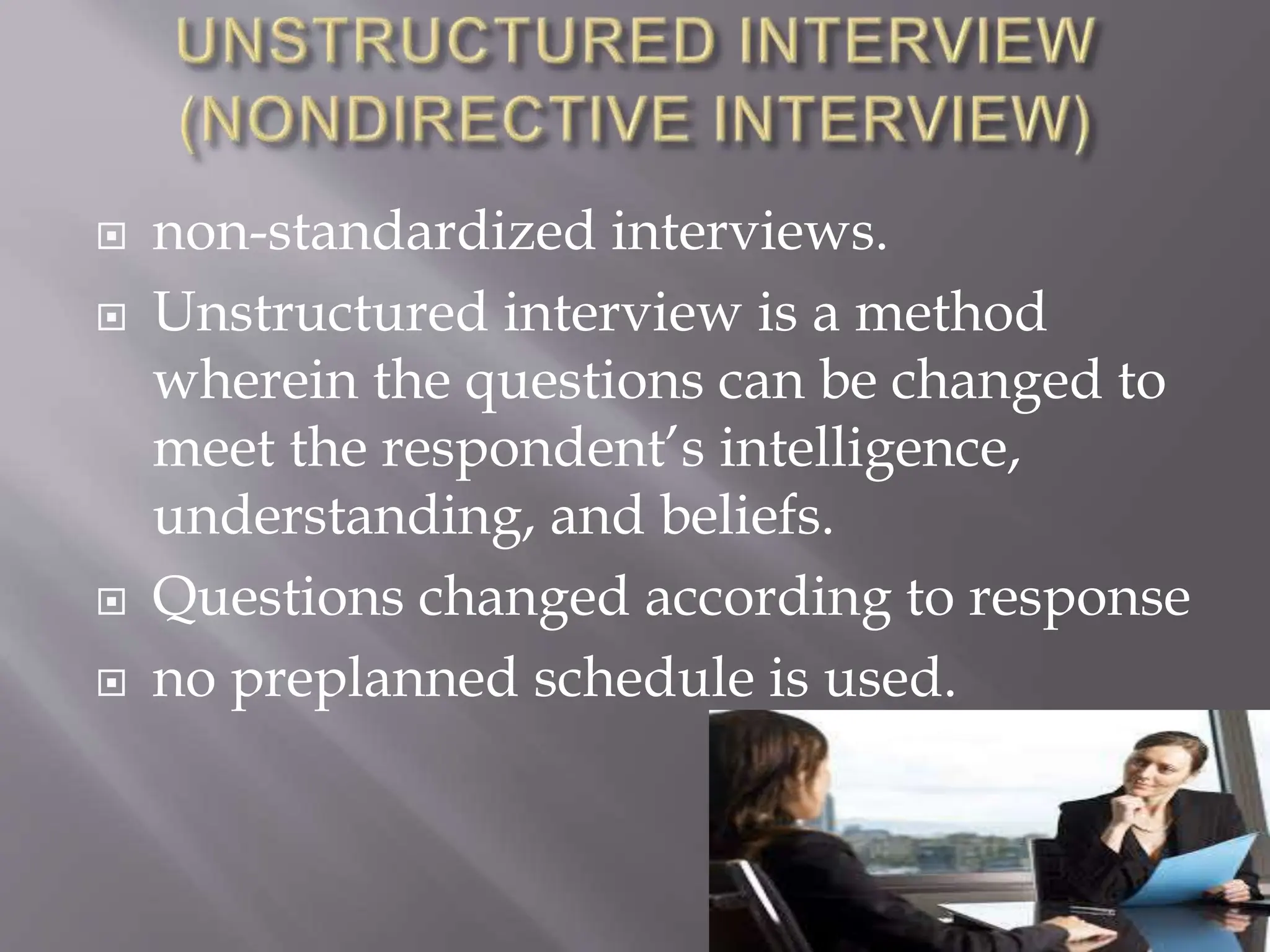  non-standardized interviews.
 Unstructured interview is a method
wherein the questions can be changed to
meet the respondent’s intelligence,
understanding, and beliefs.
 Questions changed according to response
 no preplanned schedule is used.
 