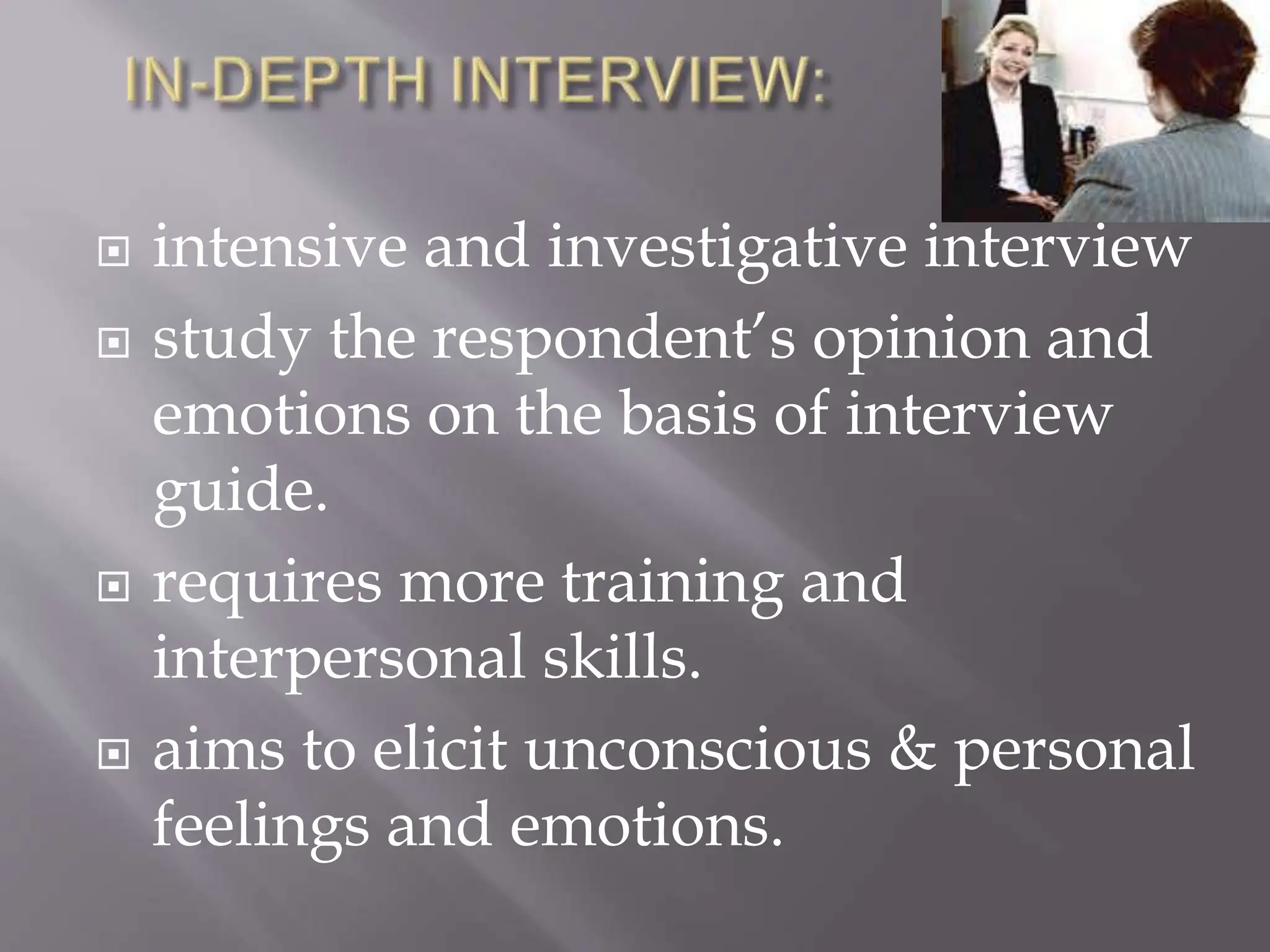  intensive and investigative interview
 study the respondent’s opinion and
emotions on the basis of interview
guide.
 requires more training and
interpersonal skills.
 aims to elicit unconscious & personal
feelings and emotions.
 