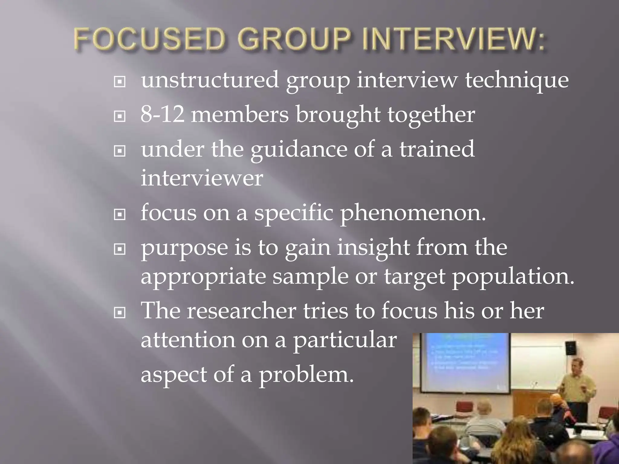  unstructured group interview technique
 8-12 members brought together
 under the guidance of a trained
interviewer
 focus on a specific phenomenon.
 purpose is to gain insight from the
appropriate sample or target population.
 The researcher tries to focus his or her
attention on a particular
aspect of a problem.
 