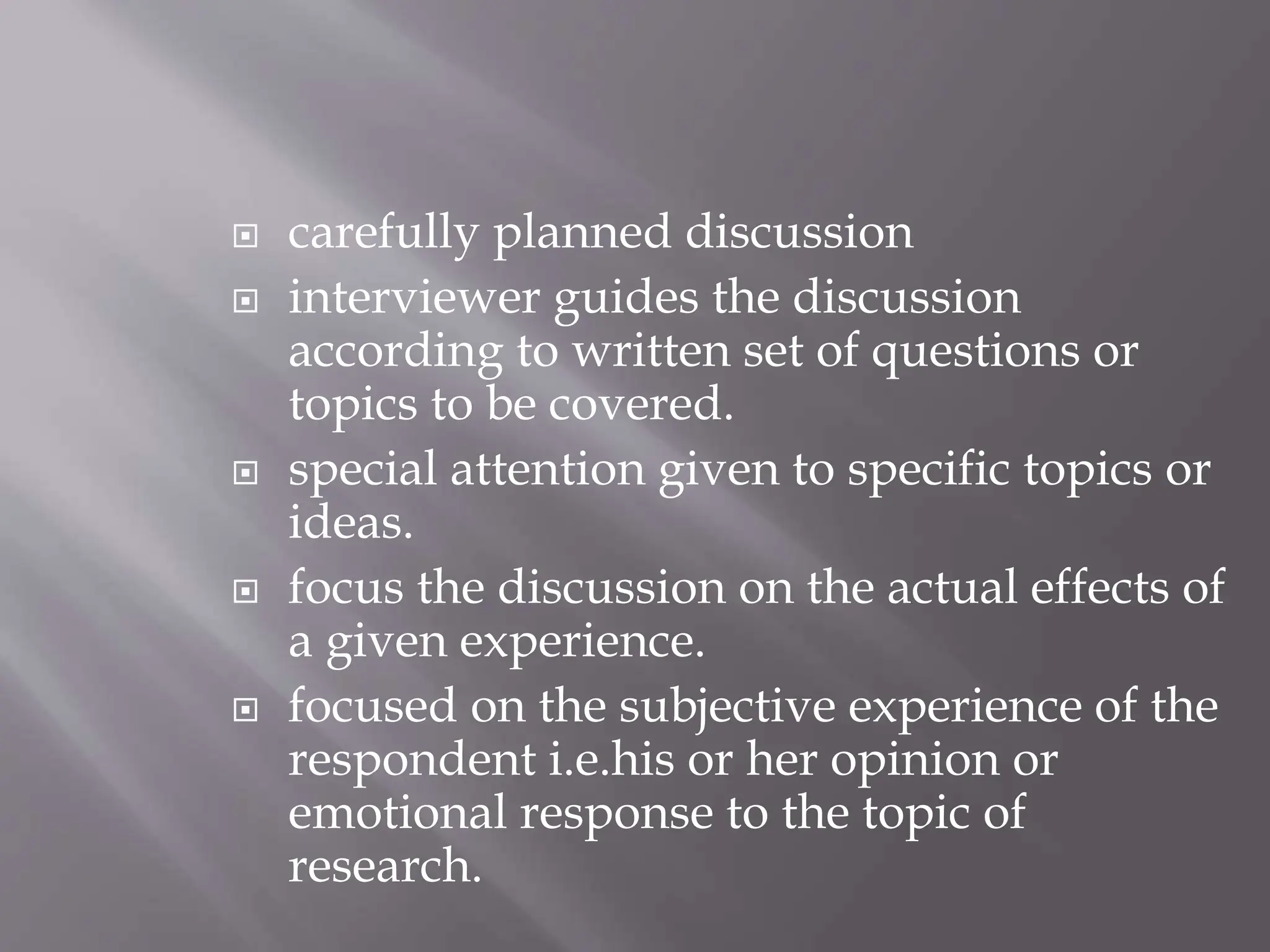  carefully planned discussion
 interviewer guides the discussion
according to written set of questions or
topics to be covered.
 special attention given to specific topics or
ideas.
 focus the discussion on the actual effects of
a given experience.
 focused on the subjective experience of the
respondent i.e.his or her opinion or
emotional response to the topic of
research.
 