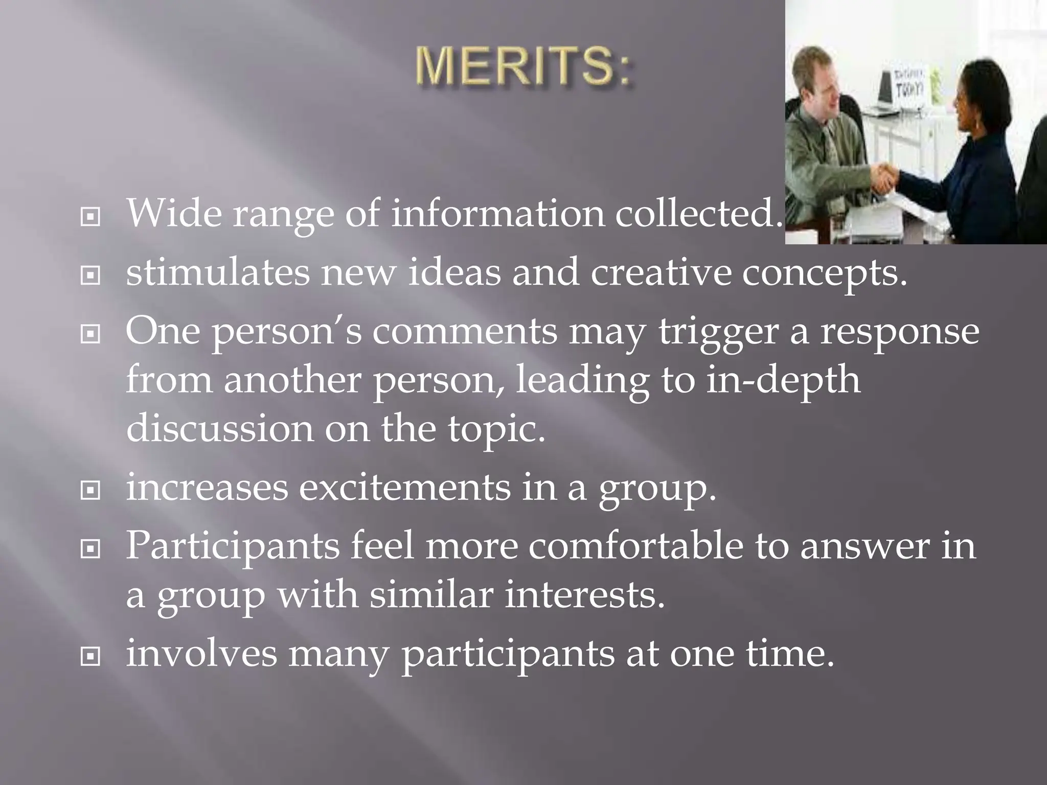  Wide range of information collected.
 stimulates new ideas and creative concepts.
 One person’s comments may trigger a response
from another person, leading to in-depth
discussion on the topic.
 increases excitements in a group.
 Participants feel more comfortable to answer in
a group with similar interests.
 involves many participants at one time.
 