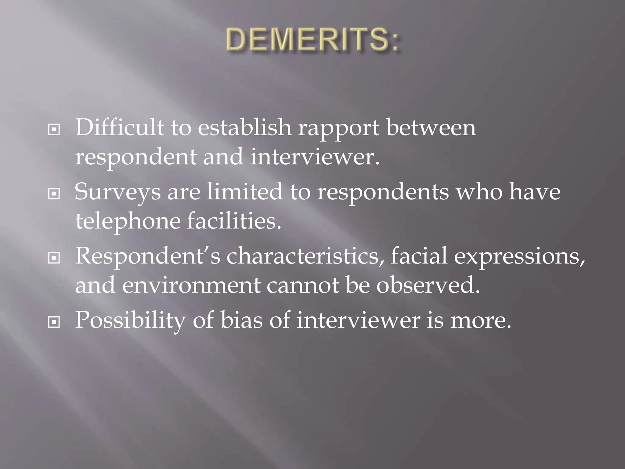  Difficult to establish rapport between
respondent and interviewer.
 Surveys are limited to respondents who have
telephone facilities.
 Respondent’s characteristics, facial expressions,
and environment cannot be observed.
 Possibility of bias of interviewer is more.
 