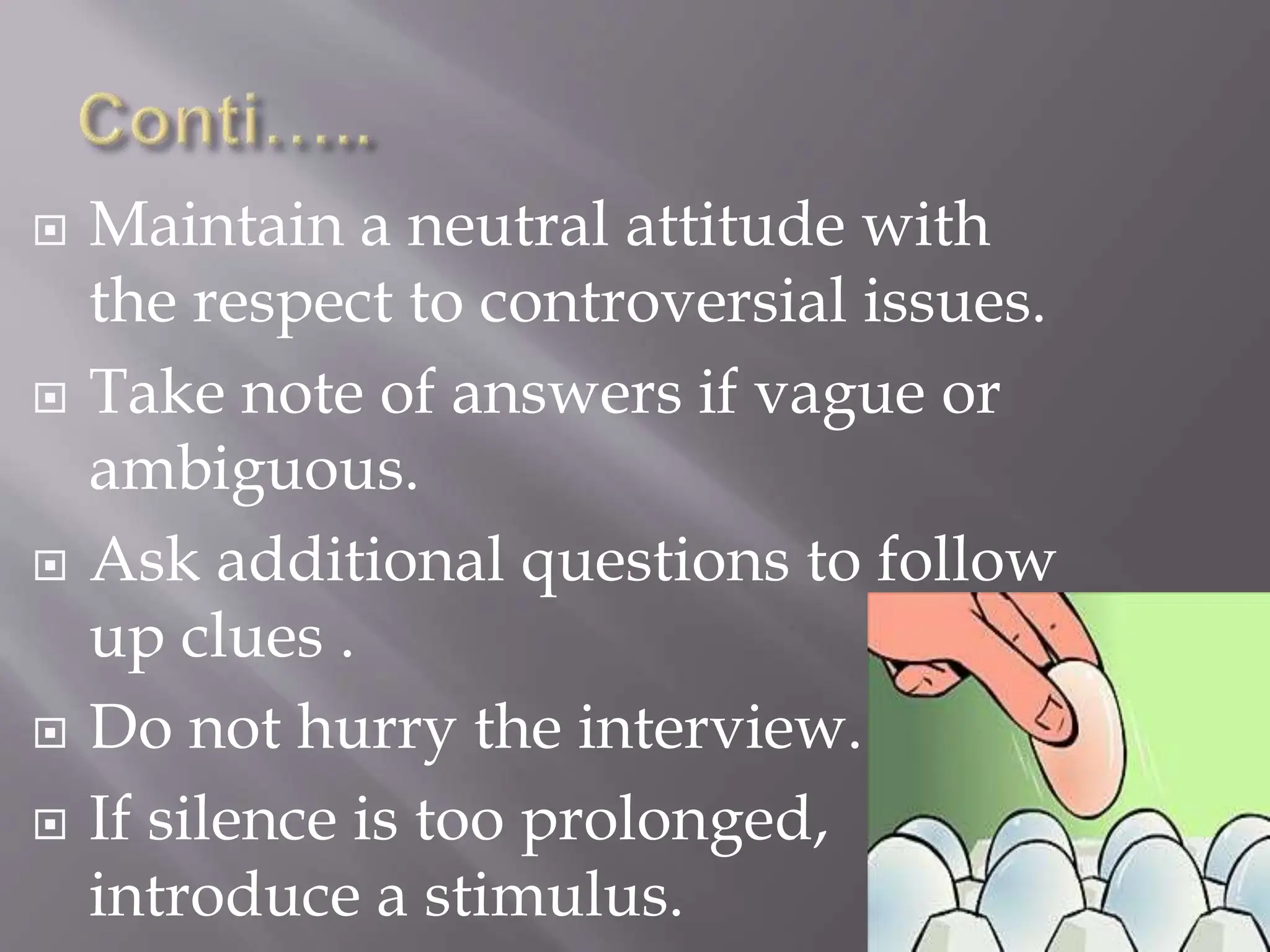  Maintain a neutral attitude with
the respect to controversial issues.
 Take note of answers if vague or
ambiguous.
 Ask additional questions to follow
up clues .
 Do not hurry the interview.
 If silence is too prolonged,
introduce a stimulus.
 