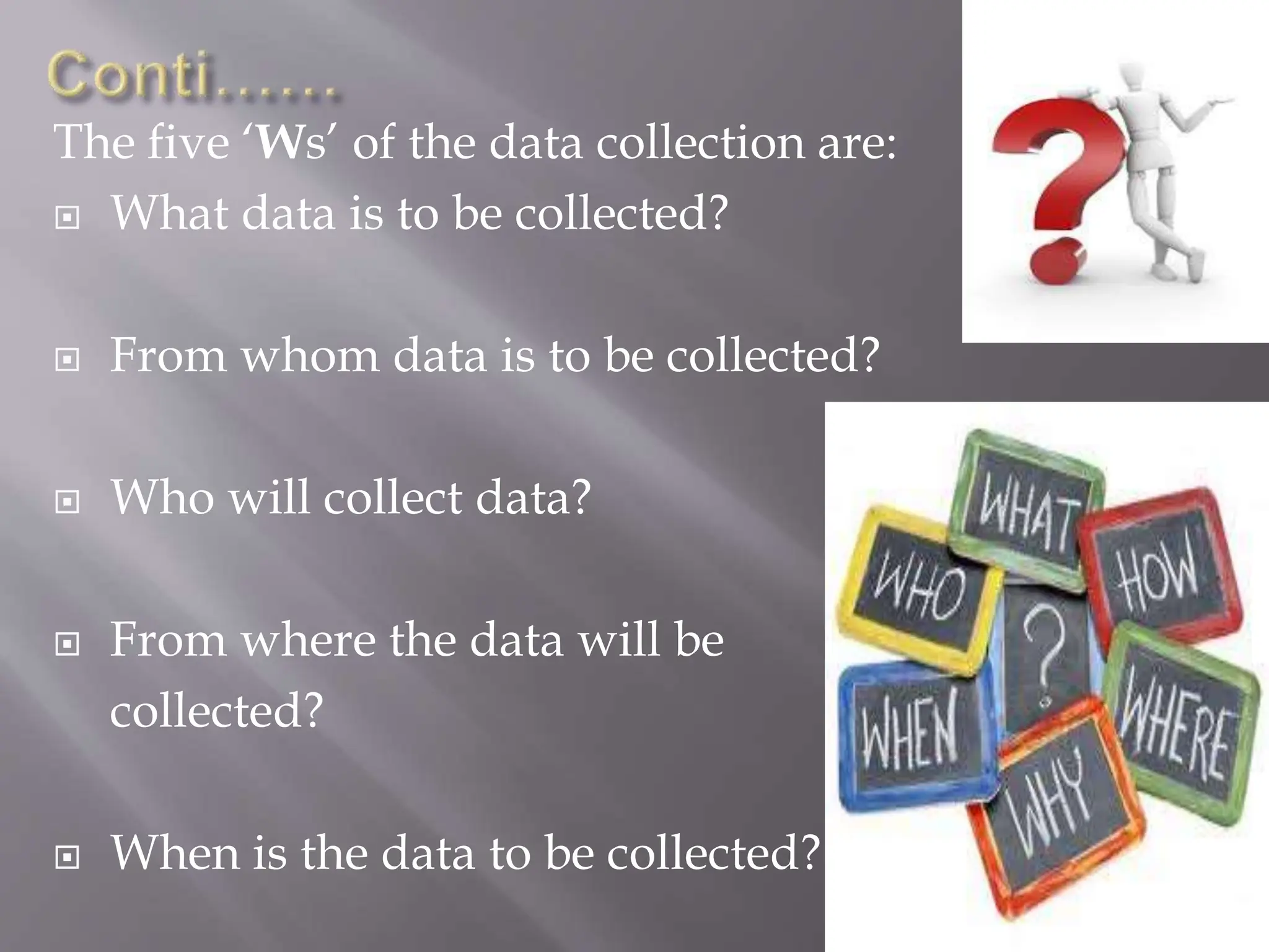 The five ‘Ws’ of the data collection are:
 What data is to be collected?
 From whom data is to be collected?
 Who will collect data?
 From where the data will be
collected?
 When is the data to be collected?
 
