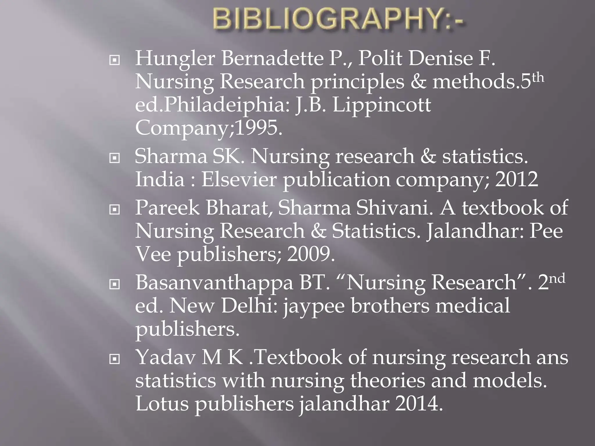  Hungler Bernadette P., Polit Denise F.
Nursing Research principles & methods.5th
ed.Philadeiphia: J.B. Lippincott
Company;1995.
 Sharma SK. Nursing research & statistics.
India : Elsevier publication company; 2012
 Pareek Bharat, Sharma Shivani. A textbook of
Nursing Research & Statistics. Jalandhar: Pee
Vee publishers; 2009.
 Basanvanthappa BT. “Nursing Research”. 2nd
ed. New Delhi: jaypee brothers medical
publishers.
 Yadav M K .Textbook of nursing research ans
statistics with nursing theories and models.
Lotus publishers jalandhar 2014.
 