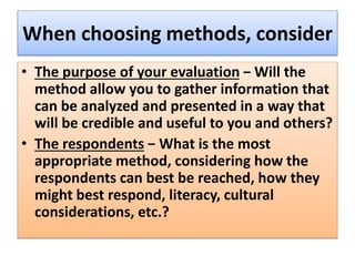 When choosing methods, consider
• The purpose of your evaluation − Will the
method allow you to gather information that
can be analyzed and presented in a way that
will be credible and useful to you and others?
• The respondents − What is the most
appropriate method, considering how the
respondents can best be reached, how they
might best respond, literacy, cultural
considerations, etc.?
 