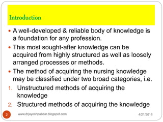 Introduction
 A well-developed & reliable body of knowledge is
a foundation for any profession.
 This most sought-after knowledge can be
acquired from highly structured as well as loosely
arranged processes or methods.
 The method of acquiring the nursing knowledge
may be classified under two broad categories, i.e.
1. Unstructured methods of acquiring the
knowledge
2. Structured methods of acquiring the knowledge
4/21/20162 www.drjayeshpatidar.blogspot.com
 