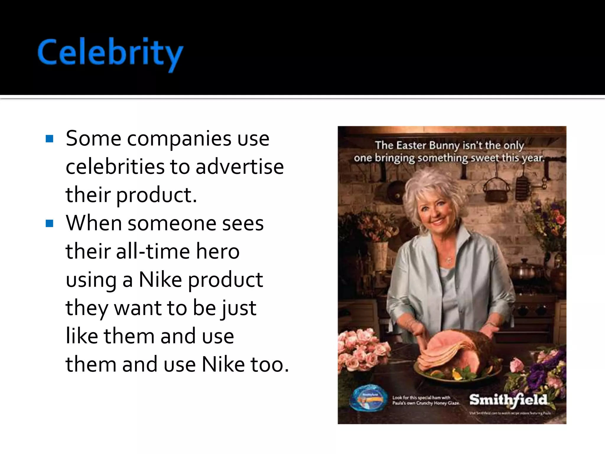 CelebritySome companies use celebrities to advertise their product.When someone sees their all-time hero using a Nike product they want to be just like them and use them and use Nike too.