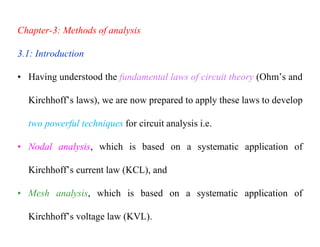 Chapter-3: Methods of analysis
3.1: Introduction
• Having understood the fundamental laws of circuit theory (Ohm’s and
Kirchhoff’s laws), we are now prepared to apply these laws to develop
two powerful techniques for circuit analysis i.e.
• Nodal analysis, which is based on a systematic application of
Kirchhoff’s current law (KCL), and
• Mesh analysis, which is based on a systematic application of
Kirchhoff’s voltage law (KVL).
 