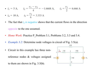 •
•
• The fact that i2 is negative shows that the current flows in the direction
opposite to the one assumed.
• Home Work: Practice P_Problem 3.1, Problems 3.2, 3.3 and 3.4.
• Example 3.2: Determine node voltages in circuit of Fig. 3.5(a).
• Circuit in this example has three non-
reference nodes & voltages assigned
to them are shown in Fig. 3.5(b).
 