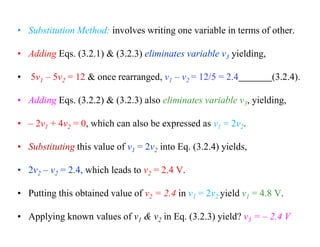• Substitution Method: involves writing one variable in terms of other.
• Adding Eqs. (3.2.1) & (3.2.3) eliminates variable v3 yielding,
• 5v1 – 5v2 = 12 & once rearranged, v1 – v2 = 12/5 = 2.4 (3.2.4).
• Adding Eqs. (3.2.2) & (3.2.3) also eliminates variable v3, yielding,
• – 2v1 + 4v2 = 0, which can also be expressed as v1 = 2v2.
• Substituting this value of v1 = 2v2 into Eq. (3.2.4) yields,
• 2v2 – v2 = 2.4, which leads to v2 = 2.4 V.
• Putting this obtained value of v2 = 2.4 in v1 = 2v2 yield v1 = 4.8 V.
• Applying known values of v1 & v2 in Eq. (3.2.3) yield? v3 = – 2.4 V
 