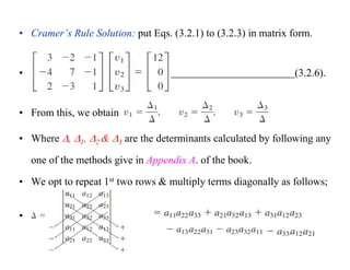 • Cramer’s Rule Solution: put Eqs. (3.2.1) to (3.2.3) in matrix form.
• (3.2.6).
• From this, we obtain
• Where , 1, 2 & 3 are the determinants calculated by following any
one of the methods give in Appendix A. of the book.
• We opt to repeat 1st two rows & multiply terms diagonally as follows;
•
 