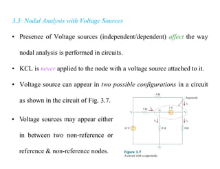 3.3: Nodal Analysis with Voltage Sources
• Presence of Voltage sources (independent/dependent) affect the way
nodal analysis is performed in circuits.
• KCL is never applied to the node with a voltage source attached to it.
• Voltage source can appear in two possible configurations in a circuit
as shown in the circuit of Fig. 3.7.
• Voltage sources may appear either
in between two non-reference or
reference & non-reference nodes.
 