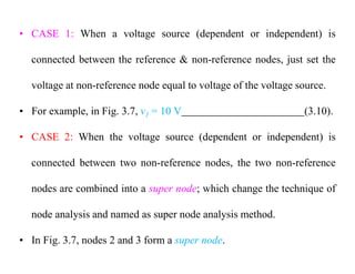 • CASE 1: When a voltage source (dependent or independent) is
connected between the reference & non-reference nodes, just set the
voltage at non-reference node equal to voltage of the voltage source.
• For example, in Fig. 3.7, v1 = 10 V (3.10).
• CASE 2: When the voltage source (dependent or independent) is
connected between two non-reference nodes, the two non-reference
nodes are combined into a super node; which change the technique of
node analysis and named as super node analysis method.
• In Fig. 3.7, nodes 2 and 3 form a super node.
 