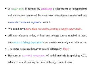 • A super node is formed by enclosing a (dependent or independent)
voltage source connected between two non-reference nodes and any
elements connected in parallel with it.
• We could have more than two nodes forming a single super node.
• All non-reference nodes, without any voltage source attached to them,
are analyzed taking same steps as in circuits with only current sources.
• The super nodes are however treated differently. Why?
• Because an essential component of nodal analysis is applying KCL,
which requires knowing the current through each element.
 