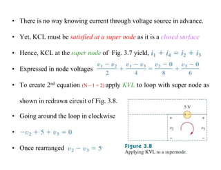 • There is no way knowing current through voltage source in advance.
• Yet, KCL must be satisfied at a super node as it is a closed surface
• Hence, KCL at the super node of Fig. 3.7 yield,
• Expressed in node voltages
• To create 2nd equation (N – 1 = 2) apply KVL to loop with super node as
shown in redrawn circuit of Fig. 3.8.
• Going around the loop in clockwise
•
• Once rearranged
 