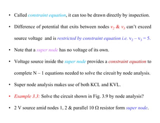 • Called constraint equation, it can too be drawn directly by inspection.
• Difference of potential that exits between nodes v2 & v3 can’t exceed
source voltage and is restricted by constraint equation i.e. v2 – v3 = 5.
• Note that a super node has no voltage of its own.
• Voltage source inside the super node provides a constraint equation to
complete N – 1 equations needed to solve the circuit by node analysis.
• Super node analysis makes use of both KCL and KVL.
• Example 3.3: Solve the circuit shown in Fig. 3.9 by node analysis?
• 2 V source amid nodes 1, 2 & parallel 10  resistor form super node.
 