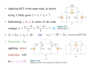 • Applying KCL to the super node, as shown
in Fig. 3.10(a), gives
• Substituting i1 & i2 in terms of the node
voltages OR
• OR (3.3.1).
• Constraint Eq.
applying direct
inspection will
be v2 – v1 = 2 V.
 