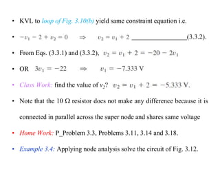 • KVL to loop of Fig. 3.10(b) yield same constraint equation i.e.
• (3.3.2).
• From Eqs. (3.3.1) and (3.3.2),
• OR
• Class Work: find the value of v2?
• Note that the 10  resistor does not make any difference because it is
connected in parallel across the super node and shares same voltage
• Home Work: P_Problem 3.3, Problems 3.11, 3.14 and 3.18.
• Example 3.4: Applying node analysis solve the circuit of Fig. 3.12.
 