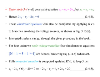• Super node 3-4 yield constraint equation v3 – v4 = 3vx, but vx = v1 – v4.
• Hence, 3v1 – v3 – 2v4 = 0 (3.4.4).
• These constraint equations can also be computed, by applying KVL
to branches involving the voltage sources, as shown in Fig. 3.13(b).
• Interested students can go through the given procedure in the book.
• For four unknown node voltage variables four simultaneous equations
(N – 1 = 5 – 1 = 4) are needed, rendering Eq. (3.4.5) redundant.
• Fifth unneeded equation is computed applying KVL to loop 3 i.e.
• vx – 3vx + 6i3 – 20 = 0  – 2v1 – v2 + v3 + 2v4 = 20 (3.4.5).
 