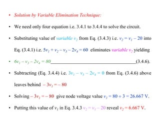 • Solution by Variable Elimination Technique:
• We need only four equation i.e. 3.4.1 to 3.4.4 to solve the circuit.
• Substituting value of variable v2 from Eq. (3.4.3) i.e. v2 = v1 – 20 into
Eq. (3.4.1) i.e. 5v1 + v2 – v3 – 2v4 = 60 eliminates variable v2 yielding
• 6v1 – v3 – 2v4 = 80 (3.4.6).
• Subtracting (Eq. 3.4.4) i.e. 3v1 – v3 – 2v4 = 0 from Eq. (3.4.6) above
leaves behind – 3v1 = – 80
• Solving – 3v1 = – 80 give node voltage value v1 = 80  3 = 26.667 V.
• Putting this value of v1 in Eq. 3.4.3 v2 = v1 – 20 reveal v2 = 6.667 V.
 