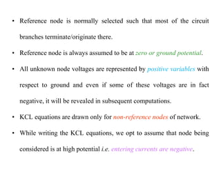 • Reference node is normally selected such that most of the circuit
branches terminate/originate there.
• Reference node is always assumed to be at zero or ground potential.
• All unknown node voltages are represented by positive variables with
respect to ground and even if some of these voltages are in fact
negative, it will be revealed in subsequent computations.
• KCL equations are drawn only for non-reference nodes of network.
• While writing the KCL equations, we opt to assume that node being
considered is at high potential i.e. entering currents are negative.
 