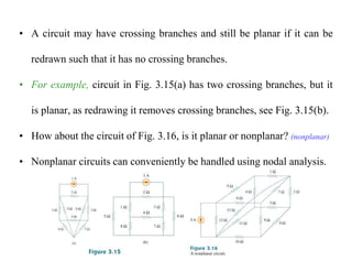 • A circuit may have crossing branches and still be planar if it can be
redrawn such that it has no crossing branches.
• For example, circuit in Fig. 3.15(a) has two crossing branches, but it
is planar, as redrawing it removes crossing branches, see Fig. 3.15(b).
• How about the circuit of Fig. 3.16, is it planar or nonplanar? (nonplanar)
• Nonplanar circuits can conveniently be handled using nodal analysis.
 