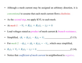 • Although a mesh current may be assigned an arbitrary direction, it is
conventional to assume that each mesh current flows clockwise.
• As the second step, we apply KVL to each mesh.
• At mesh 1: ,
• Load voltages stated as product of mesh current & branch resistance.
• Simplified, (3.13).
• For mesh 2: , which once simplified,
• (3.14).
• Notice that coefficient of mesh current in neighborhood is negative.
 