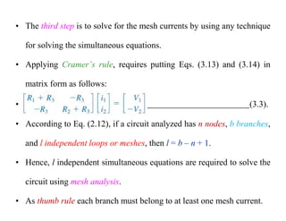 • The third step is to solve for the mesh currents by using any technique
for solving the simultaneous equations.
• Applying Cramer’s rule, requires putting Eqs. (3.13) and (3.14) in
matrix form as follows:
• (3.3).
• According to Eq. (2.12), if a circuit analyzed has n nodes, b branches,
and l independent loops or meshes, then l = b – n + 1.
• Hence, l independent simultaneous equations are required to solve the
circuit using mesh analysis.
• As thumb rule each branch must belong to at least one mesh current.
 