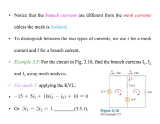 • Notice that the branch currents are different from the mesh currents
unless the mesh is isolated.
• To distinguish between the two types of currents, we use i for a mesh
current and I for a branch current.
• Example 3.5: For the circuit in Fig. 3.18, find the branch currents I1, I2
and I3 using mesh analysis.
• For mesh 1: applying the KVL;
•
• Or (3.5.1).
 