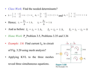 • Class Work: Find the needed determinants?
• , and
• Hence;
• And as before:
• Home Work: P_Problem 3.5, Problems 3.35 and 3.36
• Example: 3.6: Find current IO in circuit
of Fig. 3.20 using mesh analysis?
• Applying KVL to the three meshes
reveal three simultaneous equations.
 