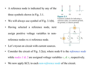 • A reference node is indicated by any of the
three symbols shown in Fig. 3.1.
• We will always use symbol of Fig. 3.1(b).
• Having selected a reference node, next
assign positive voltage variables to non-
reference nodes w.r.t reference node.
• Let’s tryout on circuit with current sources.
• Consider the circuit of Fig. 3.2(a), where node 0 is the reference node
while nodes 1 & 2 are assigned voltage variables v1 & v2 respectively.
• We now apply KCL to each non-reference node of the circuit.
 