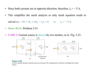• Since both currents are in opposite direction, therefore, i2 = – 5 A.
• This simplifies the mesh analysis as only mesh equation needs to
solved i.e.
• Home Work; Problem 3.51.
• CASE 2: Current source is shared by two meshes, as in Fig. 3.23.
 